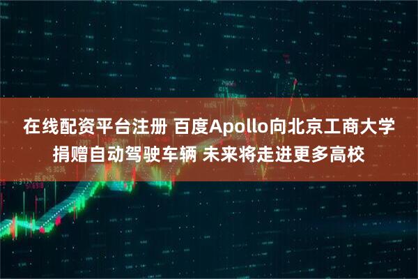 在线配资平台注册 百度Apollo向北京工商大学捐赠自动驾驶车辆 未来将走进更多高校