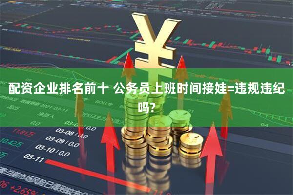 配资企业排名前十 公务员上班时间接娃=违规违纪吗?