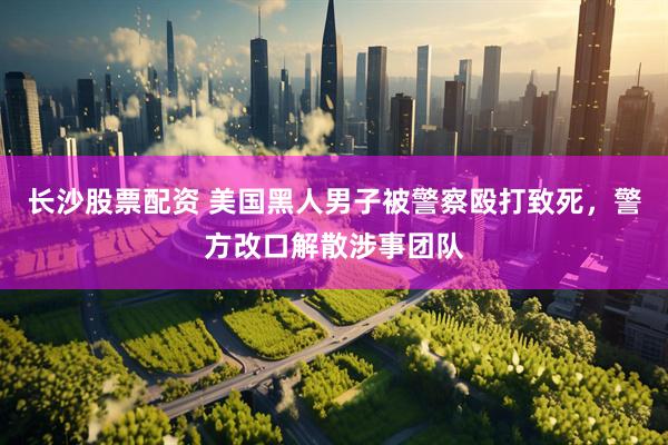 长沙股票配资 美国黑人男子被警察殴打致死，警方改口解散涉事团队