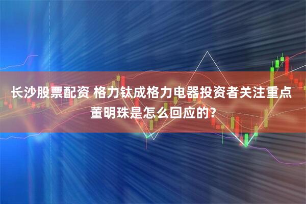 长沙股票配资 格力钛成格力电器投资者关注重点 董明珠是怎么回应的？