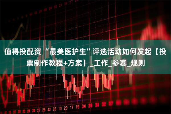 值得投配资 “最美医护生”评选活动如何发起【投票制作教程+方案】_工作_参赛_规则