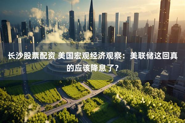 长沙股票配资 美国宏观经济观察：美联储这回真的应该降息了？