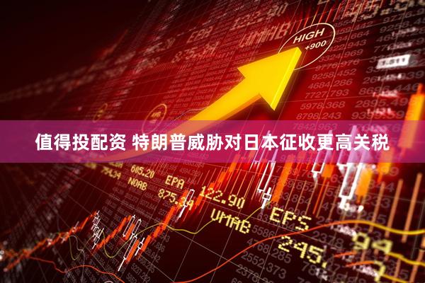 值得投配资 特朗普威胁对日本征收更高关税