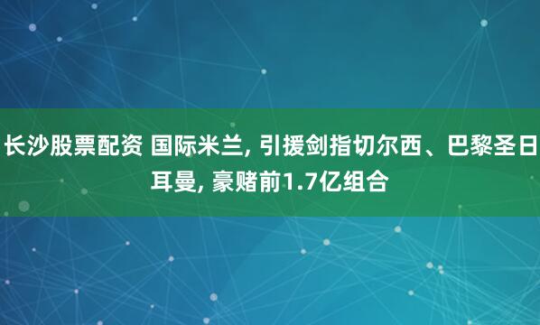 长沙股票配资 国际米兰, 引援剑指切尔西、巴黎圣日耳曼, 豪赌前1.7亿组合