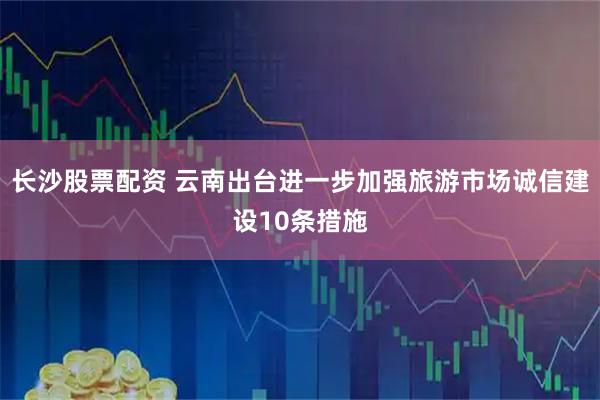 长沙股票配资 云南出台进一步加强旅游市场诚信建设10条措施