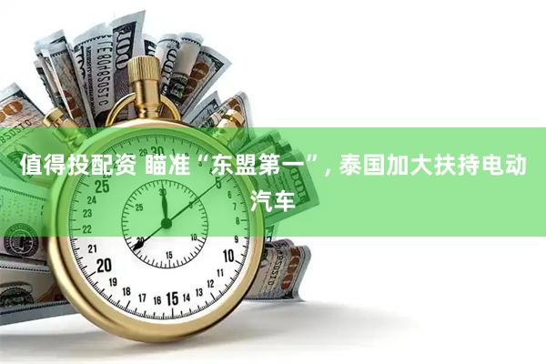 值得投配资 瞄准“东盟第一”, 泰国加大扶持电动汽车