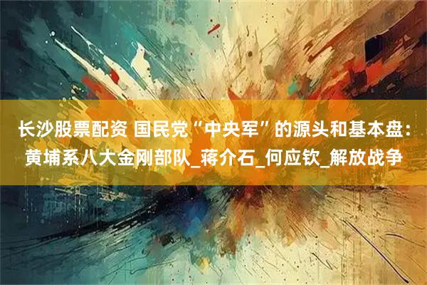 长沙股票配资 国民党“中央军”的源头和基本盘：黄埔系八大金刚部队_蒋介石_何应钦_解放战争
