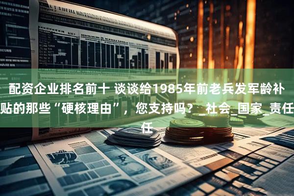 配资企业排名前十 谈谈给1985年前老兵发军龄补贴的那些“硬核理由”，您支持吗？_社会_国家_责任