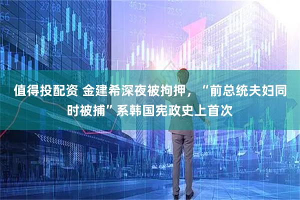值得投配资 金建希深夜被拘押，“前总统夫妇同时被捕”系韩国宪政史上首次