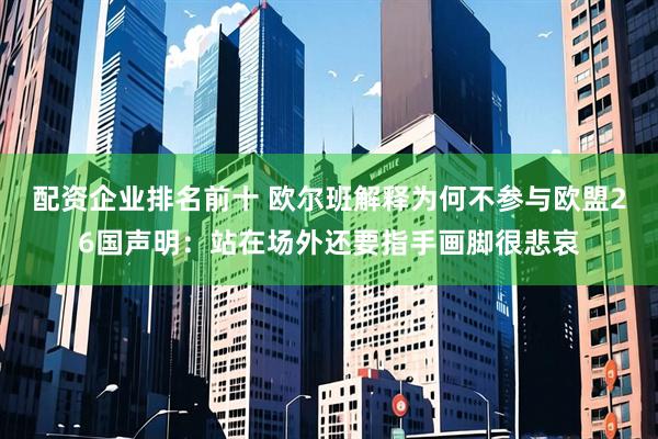 配资企业排名前十 欧尔班解释为何不参与欧盟26国声明：站在场外还要指手画脚很悲哀