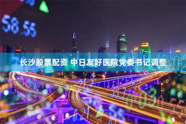 长沙股票配资 中日友好医院党委书记调整