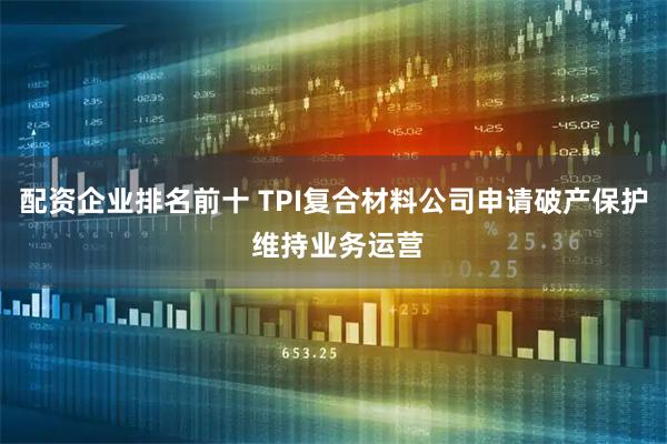 配资企业排名前十 TPI复合材料公司申请破产保护 维持业务运营
