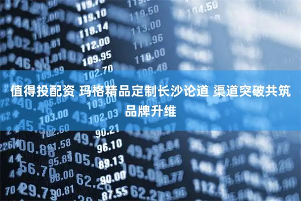 值得投配资 玛格精品定制长沙论道 渠道突破共筑品牌升维
