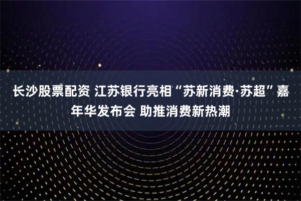 长沙股票配资 江苏银行亮相“苏新消费·苏超”嘉年华发布会 助推消费新热潮