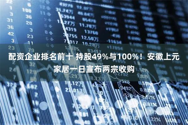 配资企业排名前十 持股49%与100%！安徽上元家居一日宣布两宗收购